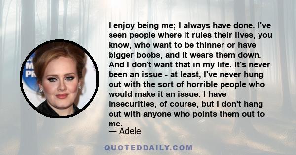 I enjoy being me; I always have done. I've seen people where it rules their lives, you know, who want to be thinner or have bigger boobs, and it wears them down. And I don't want that in my life. It's never been an