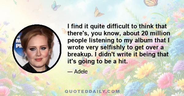 I find it quite difficult to think that there's, you know, about 20 million people listening to my album that I wrote very selfishly to get over a breakup. I didn't write it being that it's going to be a hit.