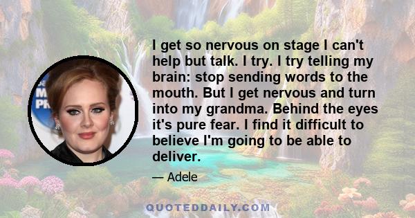 I get so nervous on stage I can't help but talk. I try. I try telling my brain: stop sending words to the mouth. But I get nervous and turn into my grandma. Behind the eyes it's pure fear. I find it difficult to believe 