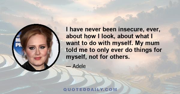 I have never been insecure, ever, about how I look, about what I want to do with myself. My mum told me to only ever do things for myself, not for others.