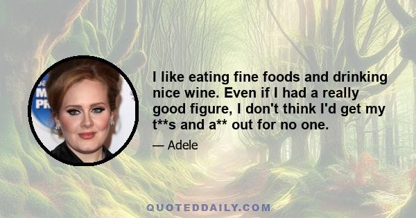 I like eating fine foods and drinking nice wine. Even if I had a really good figure, I don't think I'd get my t**s and a** out for no one.