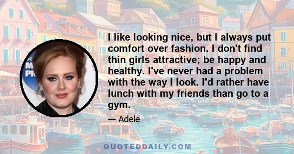 I like looking nice, but I always put comfort over fashion. I don't find thin girls attractive; be happy and healthy. I've never had a problem with the way I look. I'd rather have lunch with my friends than go to a gym.