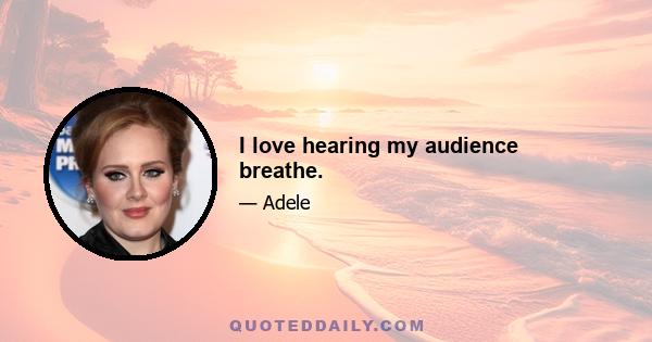 I love hearing my audience breathe.