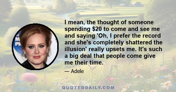 I mean, the thought of someone spending $20 to come and see me and saying 'Oh, I prefer the record and she's completely shattered the illusion' really upsets me. It's such a big deal that people come give me their time.