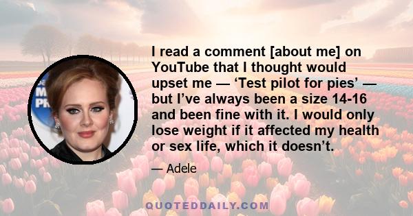 I read a comment [about me] on YouTube that I thought would upset me — ‘Test pilot for pies’ — but I’ve always been a size 14-16 and been fine with it. I would only lose weight if it affected my health or sex life,