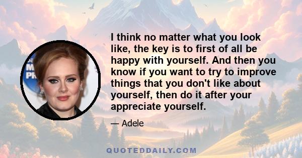 I think no matter what you look like, the key is to first of all be happy with yourself. And then you know if you want to try to improve things that you don't like about yourself, then do it after your appreciate