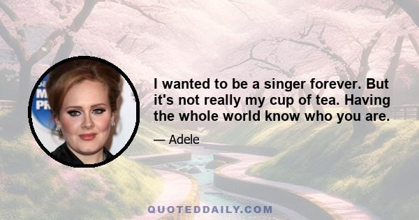 I wanted to be a singer forever. But it's not really my cup of tea. Having the whole world know who you are.