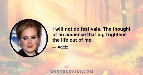 I will not do festivals. The thought of an audience that big frightens the life out of me.