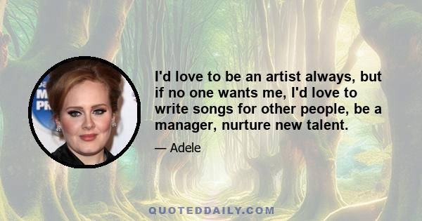 I'd love to be an artist always, but if no one wants me, I'd love to write songs for other people, be a manager, nurture new talent.