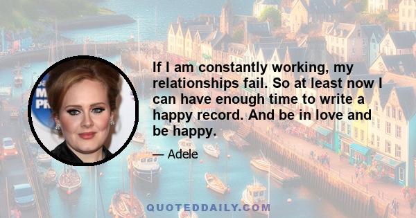 If I am constantly working, my relationships fail. So at least now I can have enough time to write a happy record. And be in love and be happy.