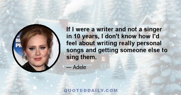 If I were a writer and not a singer in 10 years, I don't know how I'd feel about writing really personal songs and getting someone else to sing them.