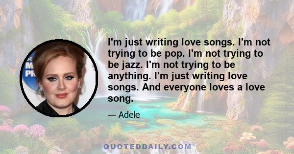 I'm just writing love songs. I'm not trying to be pop. I'm not trying to be jazz. I'm not trying to be anything. I'm just writing love songs. And everyone loves a love song.