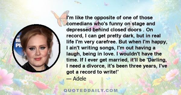 I'm like the opposite of one of those comedians who's funny on stage and depressed behind closed doors . On record, I can get pretty dark, but in real life I'm very carefree. But when I'm happy, I ain't writing songs,
