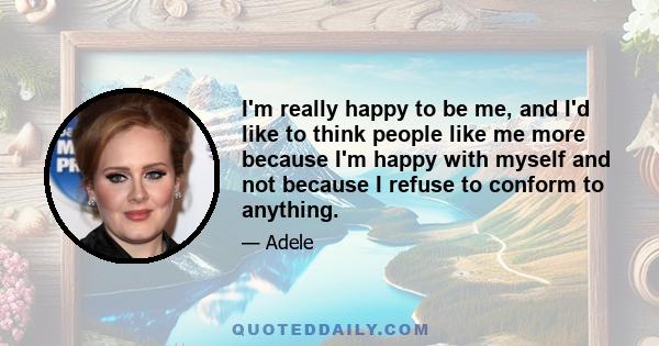 I'm really happy to be me, and I'd like to think people like me more because I'm happy with myself and not because I refuse to conform to anything.