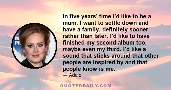 In five years' time I'd like to be a mum. I want to settle down and have a family, definitely sooner rather than later. I'd like to have finished my second album too, maybe even my third. I'd like a sound that sticks