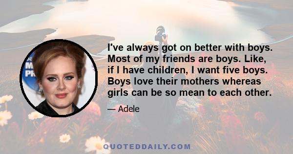 I've always got on better with boys. Most of my friends are boys. Like, if I have children, I want five boys. Boys love their mothers whereas girls can be so mean to each other.