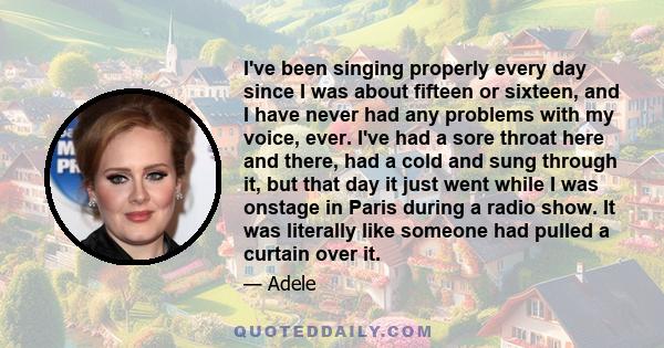 I've been singing properly every day since I was about fifteen or sixteen, and I have never had any problems with my voice, ever. I've had a sore throat here and there, had a cold and sung through it, but that day it