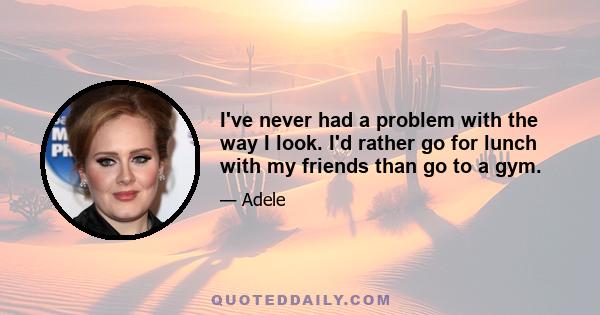 I've never had a problem with the way I look. I'd rather go for lunch with my friends than go to a gym.