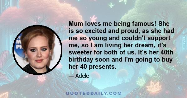 Mum loves me being famous! She is so excited and proud, as she had me so young and couldn't support me, so I am living her dream, it's sweeter for both of us. It's her 40th birthday soon and I'm going to buy her 40