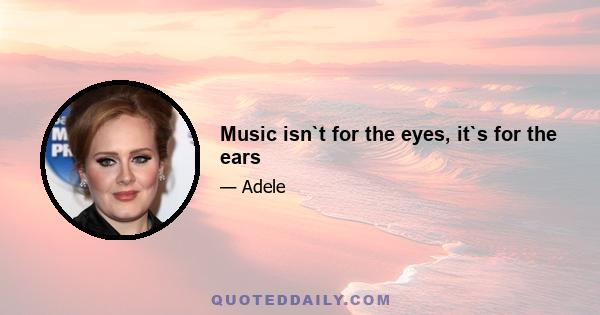 Music isn`t for the eyes, it`s for the ears