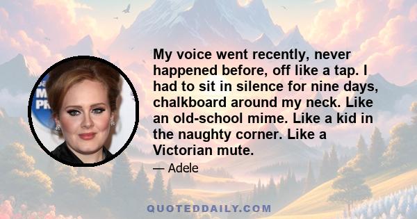 My voice went recently, never happened before, off like a tap. I had to sit in silence for nine days, chalkboard around my neck. Like an old-school mime. Like a kid in the naughty corner. Like a Victorian mute.