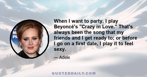 When I want to party, I play Beyoncé's Crazy in Love. That's always been the song that my friends and I get ready to; or before I go on a first date, I play it to feel sexy.