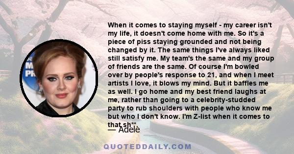 When it comes to staying myself - my career isn't my life, it doesn't come home with me. So it's a piece of piss staying grounded and not being changed by it. The same things I've always liked still satisfy me. My