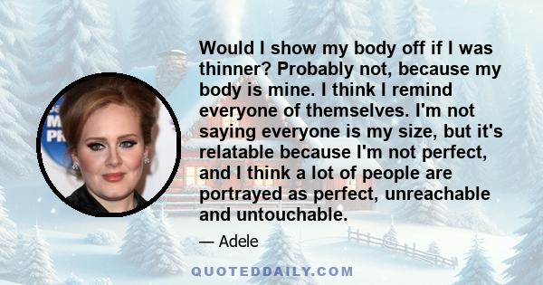 Would I show my body off if I was thinner? Probably not, because my body is mine. I think I remind everyone of themselves. I'm not saying everyone is my size, but it's relatable because I'm not perfect, and I think a