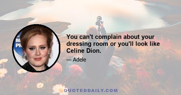 You can't complain about your dressing room or you'll look like Celine Dion.