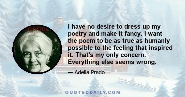 I have no desire to dress up my poetry and make it fancy. I want the poem to be as true as humanly possible to the feeling that inspired it. That's my only concern. Everything else seems wrong.