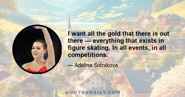 I want all the gold that there is out there — everything that exists in figure skating. In all events, in all competitions.