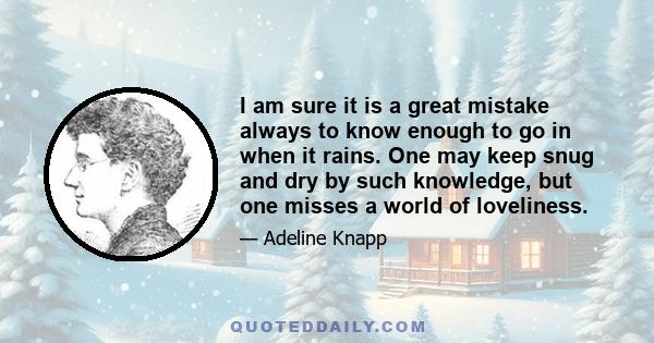 I am sure it is a great mistake always to know enough to go in when it rains. One may keep snug and dry by such knowledge, but one misses a world of loveliness.