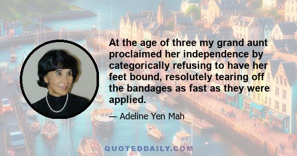 At the age of three my grand aunt proclaimed her independence by categorically refusing to have her feet bound, resolutely tearing off the bandages as fast as they were applied.