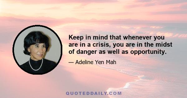 Keep in mind that whenever you are in a crisis, you are in the midst of danger as well as opportunity.