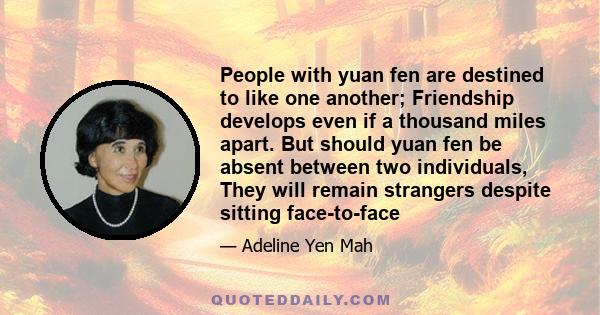 People with yuan fen are destined to like one another; Friendship develops even if a thousand miles apart. But should yuan fen be absent between two individuals, They will remain strangers despite sitting face-to-face