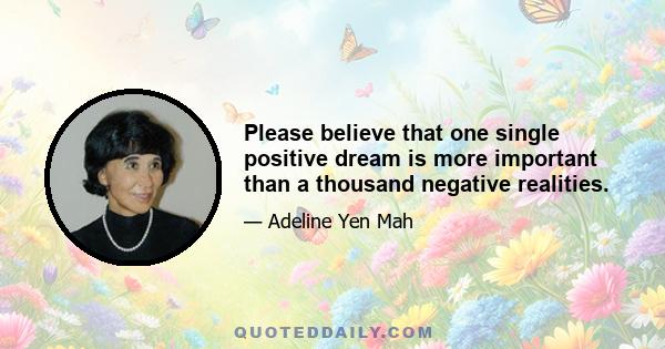 Please believe that one single positive dream is more important than a thousand negative realities.