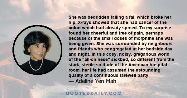 She was bedridden falling a fall which broke her hip. X-rays showed that she had cancer of the colon which had already spreed. To my surprise I found her cheerful and free of pain, perhaps because of the small doses of