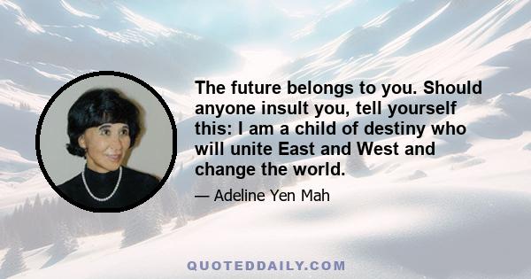 The future belongs to you. Should anyone insult you, tell yourself this: I am a child of destiny who will unite East and West and change the world.