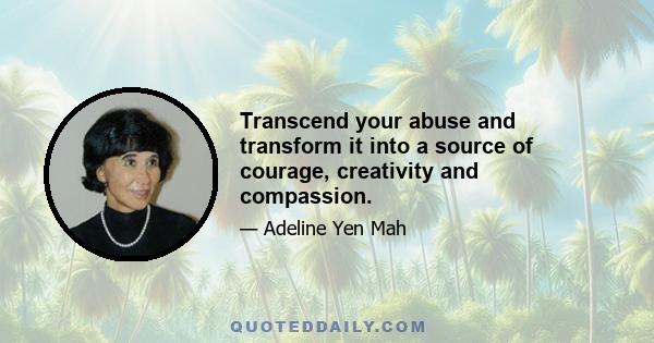 Transcend your abuse and transform it into a source of courage, creativity and compassion.