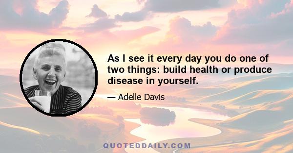 As I see it every day you do one of two things: build health or produce disease in yourself.