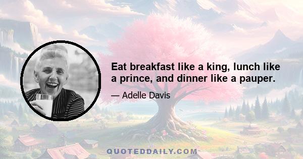 Eat breakfast like a king, lunch like a prince, and dinner like a pauper.