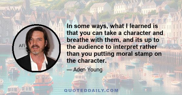 In some ways, what I learned is that you can take a character and breathe with them, and its up to the audience to interpret rather than you putting moral stamp on the character.