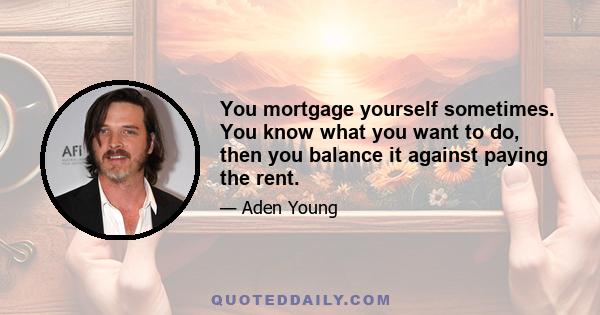 You mortgage yourself sometimes. You know what you want to do, then you balance it against paying the rent.