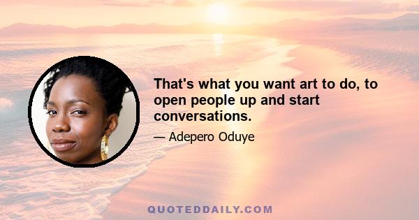 That's what you want art to do, to open people up and start conversations.