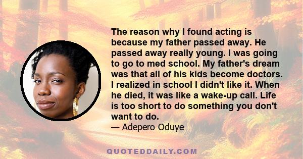 The reason why I found acting is because my father passed away. He passed away really young. I was going to go to med school. My father's dream was that all of his kids become doctors. I realized in school I didn't like 