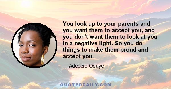 You look up to your parents and you want them to accept you, and you don't want them to look at you in a negative light. So you do things to make them proud and accept you.