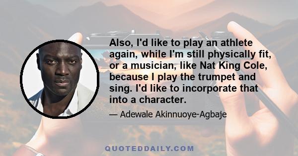 Also, I'd like to play an athlete again, while I'm still physically fit, or a musician, like Nat King Cole, because I play the trumpet and sing. I'd like to incorporate that into a character.