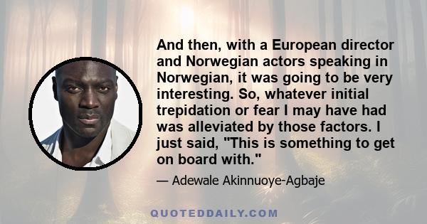 And then, with a European director and Norwegian actors speaking in Norwegian, it was going to be very interesting. So, whatever initial trepidation or fear I may have had was alleviated by those factors. I just said,