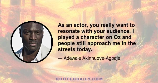 As an actor, you really want to resonate with your audience. I played a character on Oz and people still approach me in the streets today.