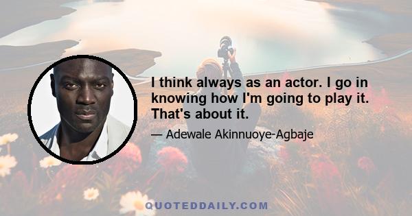 I think always as an actor. I go in knowing how I'm going to play it. That's about it.